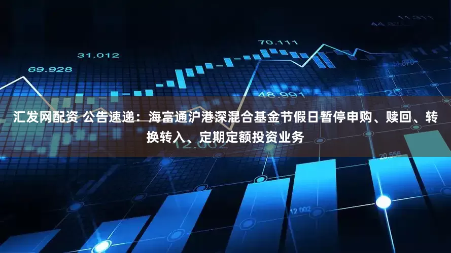 汇发网配资 公告速递：海富通沪港深混合基金节假日暂停申购、赎回、转换转入、定期定额投资业务