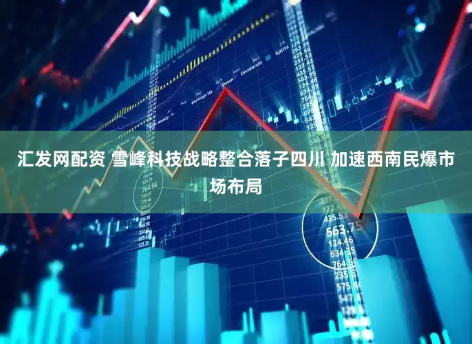 汇发网配资 雪峰科技战略整合落子四川 加速西南民爆市场布局