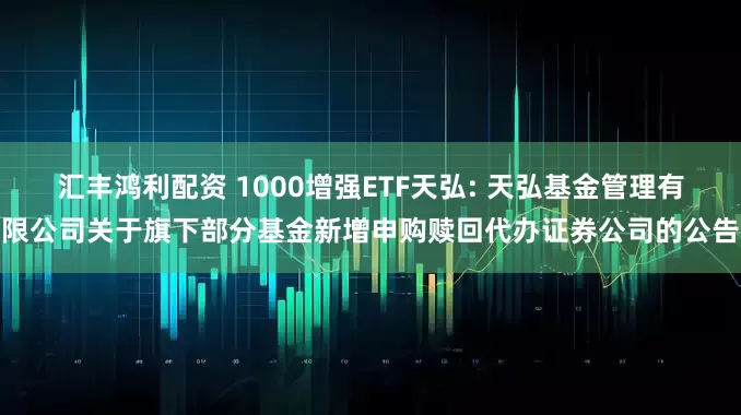 汇丰鸿利配资 1000增强ETF天弘: 天弘基金管理有限公司关于旗下部分基金新增申购赎回代办证券公司的公告
