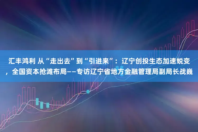 汇丰鸿利 从“走出去”到“引进来”：辽宁创投生态加速蜕变，全国资本抢滩布局——专访辽宁省地方金融管理局副局长战巍