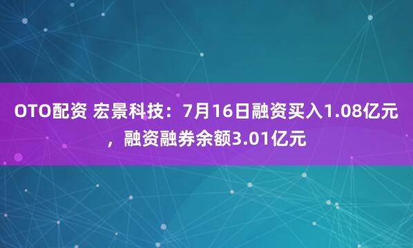 OTO配资 宏景科技：7月16日融资买入1.08亿元，融资融券余额3.01亿元