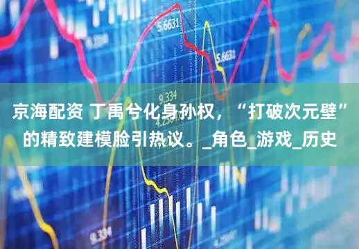 京海配资 丁禹兮化身孙权，“打破次元壁”的精致建模脸引热议。_角色_游戏_历史