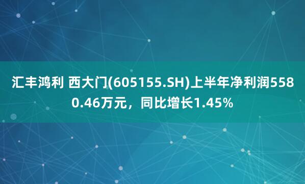 汇丰鸿利 西大门(605155.SH)上半年净利润5580.46万元，同比增长1.45%