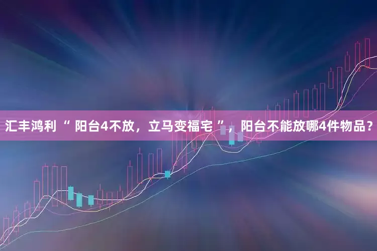 汇丰鸿利 “ 阳台4不放，立马变福宅 ”，阳台不能放哪4件物品？
