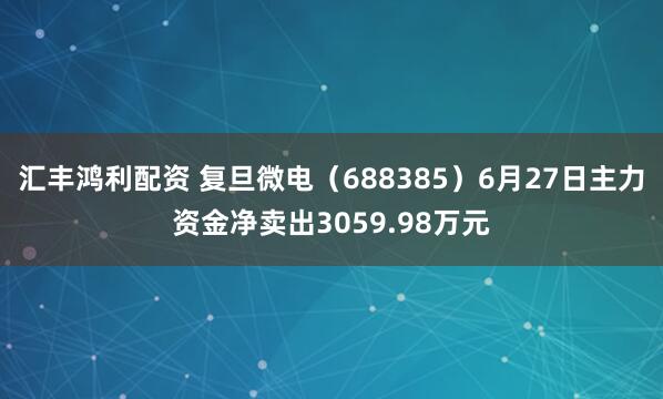 汇丰鸿利配资 复旦微电（688385）6月27日主力资金净卖出3059.98万元