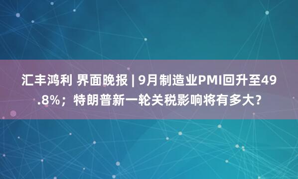 汇丰鸿利 界面晚报 | 9月制造业PMI回升至49.8%；特朗普新一轮关税影响将有多大？