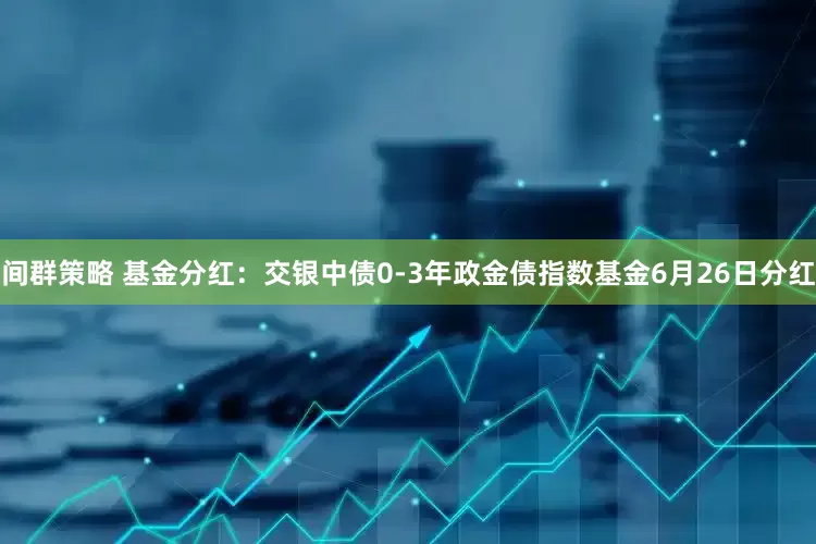 间群策略 基金分红：交银中债0-3年政金债指数基金6月26日分红