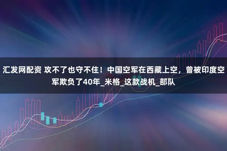 汇发网配资 攻不了也守不住！中国空军在西藏上空，曾被印度空军欺负了40年_米格_这款战机_部队