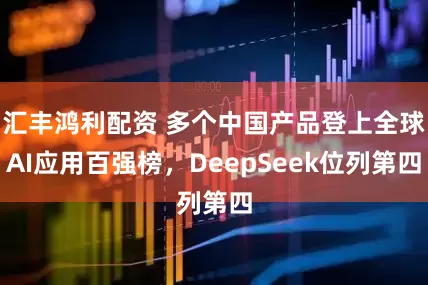 汇丰鸿利配资 多个中国产品登上全球AI应用百强榜，DeepSeek位列第四