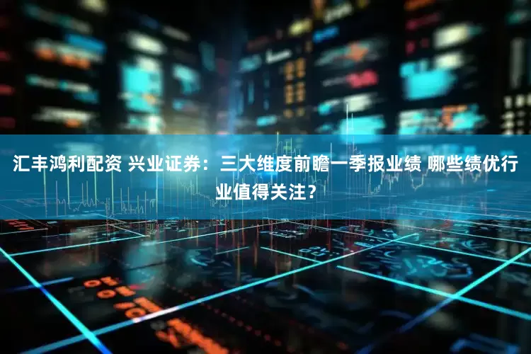 汇丰鸿利配资 兴业证券：三大维度前瞻一季报业绩 哪些绩优行业值得关注？