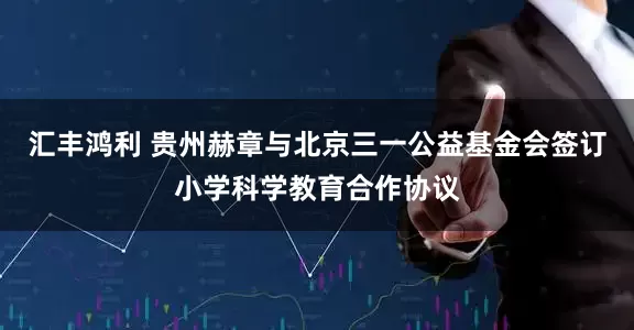 汇丰鸿利 贵州赫章与北京三一公益基金会签订小学科学教育合作协议