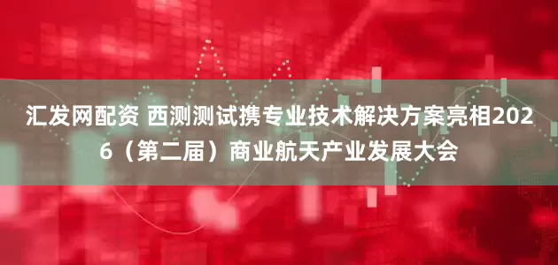 汇发网配资 西测测试携专业技术解决方案亮相2026（第二届）商业航天产业发展大会