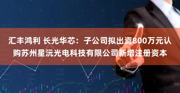 汇丰鸿利 长光华芯：子公司拟出资800万元认购苏州星沅光电科技有限公司新增注册资本