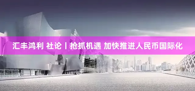 汇丰鸿利 社论丨抢抓机遇 加快推进人民币国际化